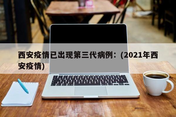 西安疫情已出现第三代病例：(2021年西安疫情)