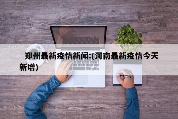   郑州最新疫情新闻:(河南最新疫情今天新增)