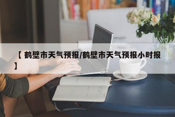 【 鹤壁市天气预报/鹤壁市天气预报小时报】