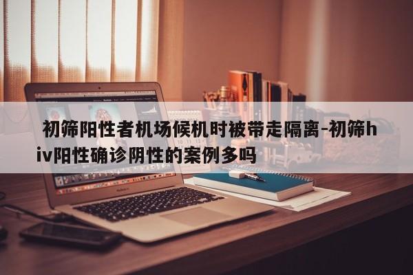  初筛阳性者机场候机时被带走隔离-初筛hiv阳性确诊阴性的案例多吗