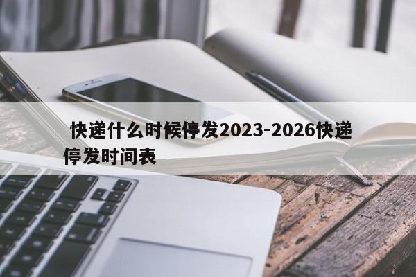 快递什么时候停发2023-2026快递停发时间表