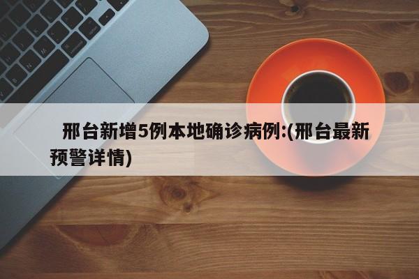  邢台新增5例本地确诊病例:(邢台最新预警详情)