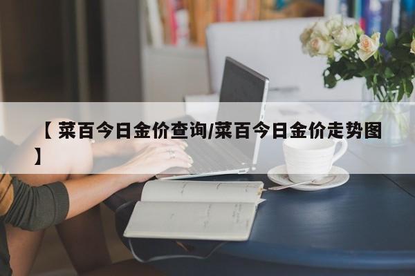【 菜百今日金价查询/菜百今日金价走势图】