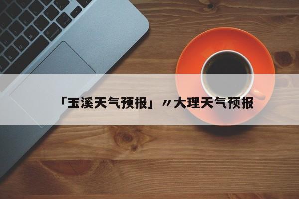 「玉溪天气预报」〃大理天气预报