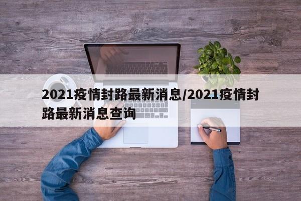 2021疫情封路最新消息/2021疫情封路最新消息查询