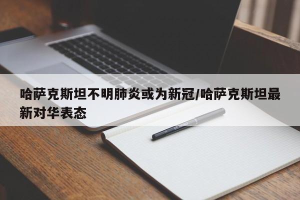 哈萨克斯坦不明肺炎或为新冠/哈萨克斯坦最新对华表态