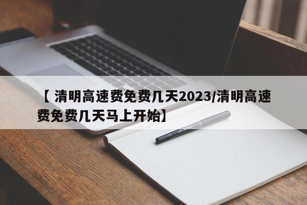 【 清明高速费免费几天2023/清明高速费免费几天马上开始】