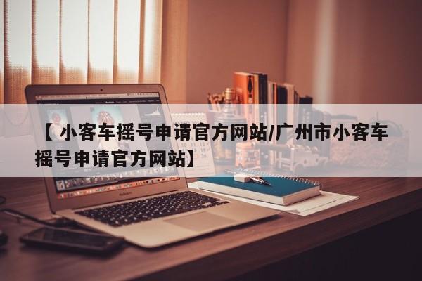 【 小客车摇号申请官方网站/广州市小客车摇号申请官方网站】