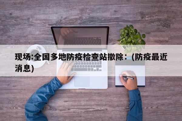 现场:全国多地防疫检查站撤除：(防疫最近消息)