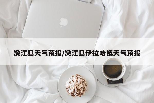 嫩江县天气预报/嫩江县伊拉哈镇天气预报