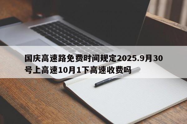 国庆高速路免费时间规定2025.9月30号上高速10月1下高速收费吗