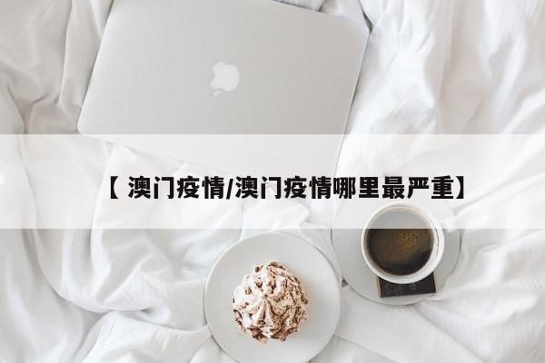 【 澳门疫情/澳门疫情哪里最严重】