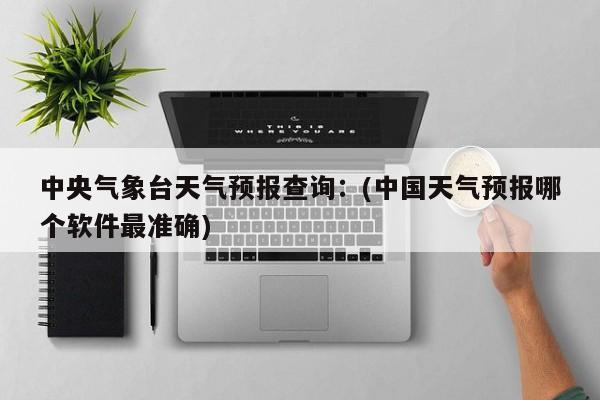 中央气象台天气预报查询：(中国天气预报哪个软件最准确)
