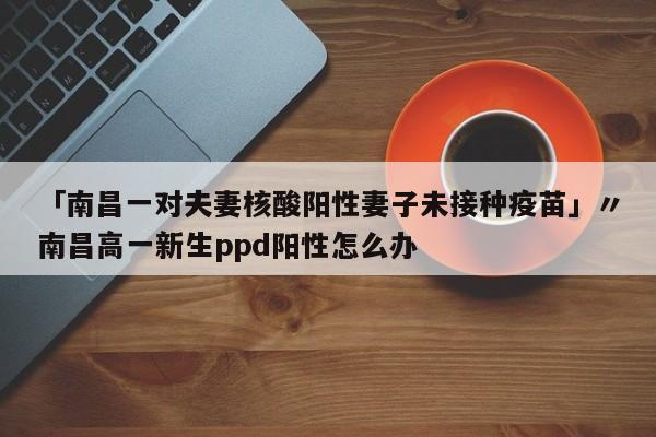 「南昌一对夫妻核酸阳性妻子未接种疫苗」〃南昌高一新生ppd阳性怎么办