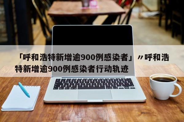 「呼和浩特新增逾900例感染者」〃呼和浩特新增逾900例感染者行动轨迹