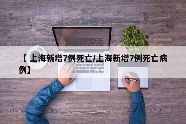 【 上海新增7例死亡/上海新增7例死亡病例】