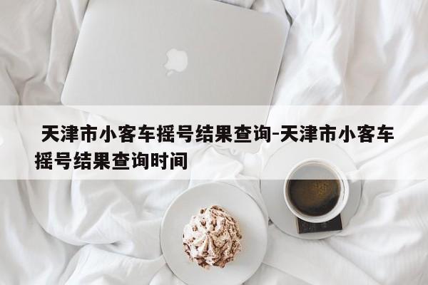  天津市小客车摇号结果查询-天津市小客车摇号结果查询时间