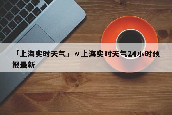 「上海实时天气」〃上海实时天气24小时预报最新