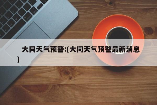   大同天气预警:(大同天气预警最新消息)