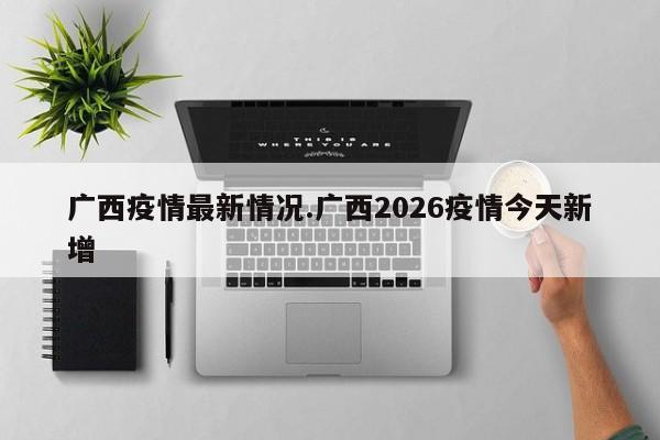 广西疫情最新情况.广西2026疫情今天新增