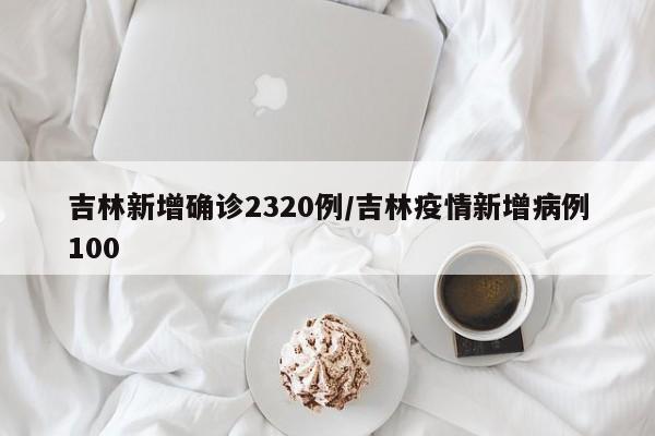 吉林新增确诊2320例/吉林疫情新增病例100