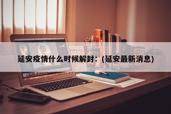 延安疫情什么时候解封：(延安最新消息)