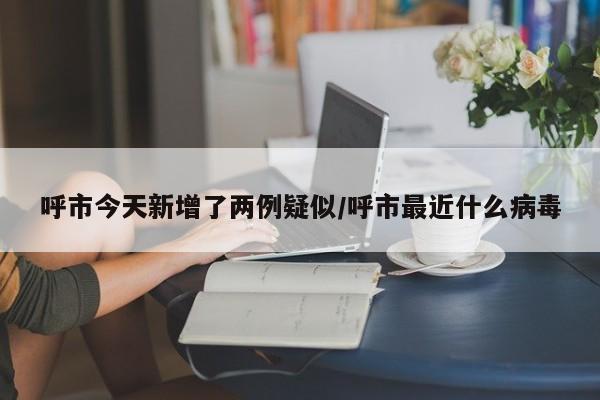 呼市今天新增了两例疑似/呼市最近什么病毒