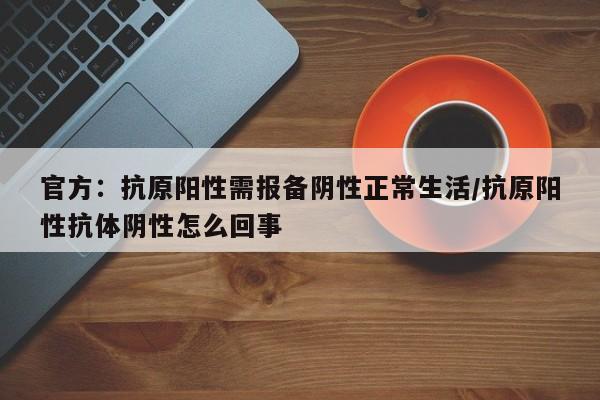 官方：抗原阳性需报备阴性正常生活/抗原阳性抗体阴性怎么回事