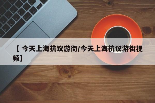 【 今天上海抗议游街/今天上海抗议游街视频】