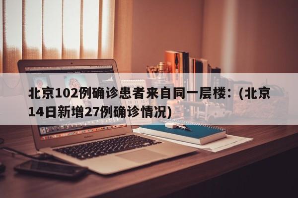 北京102例确诊患者来自同一层楼：(北京14日新增27例确诊情况)