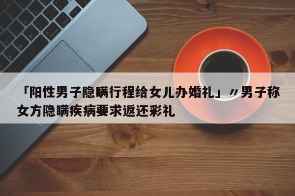「阳性男子隐瞒行程给女儿办婚礼」〃男子称女方隐瞒疾病要求返还彩礼