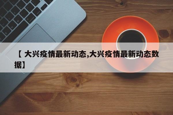 【 大兴疫情最新动态,大兴疫情最新动态数据】