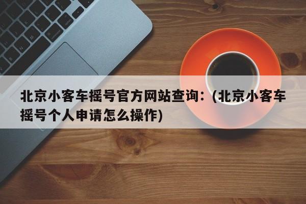 北京小客车摇号官方网站查询：(北京小客车摇号个人申请怎么操作)