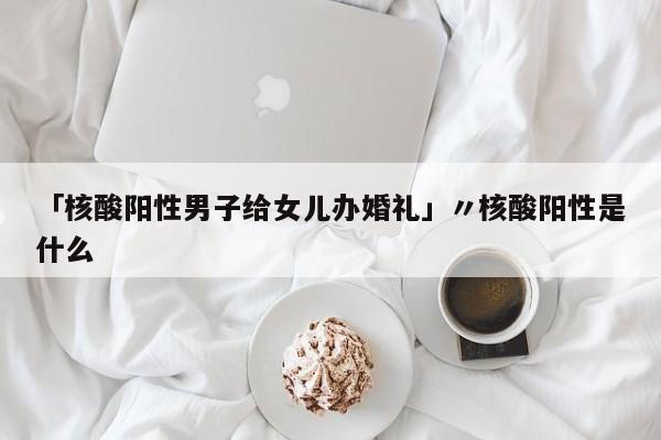 「核酸阳性男子给女儿办婚礼」〃核酸阳性是什么