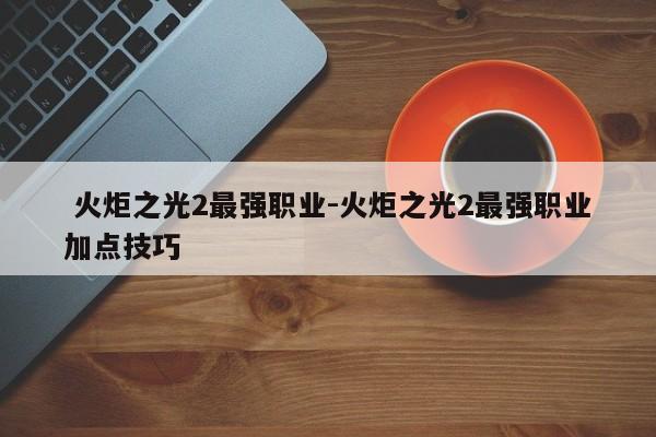  火炬之光2最强职业-火炬之光2最强职业加点技巧