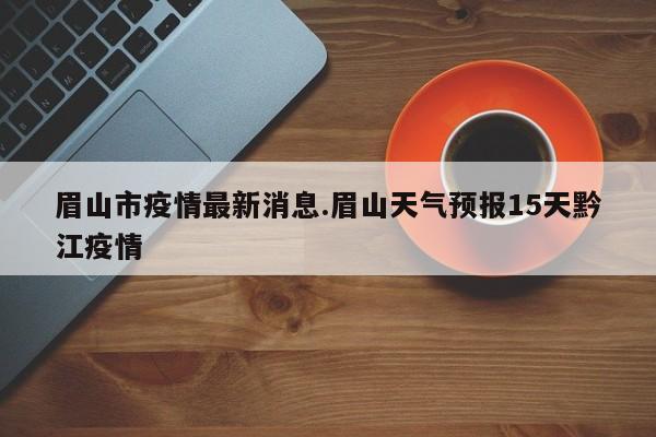 眉山市疫情最新消息.眉山天气预报15天黔江疫情