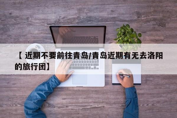 【 近期不要前往青岛/青岛近期有无去洛阳的旅行团】