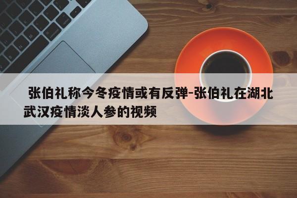  张伯礼称今冬疫情或有反弹-张伯礼在湖北武汉疫情淡人参的视频