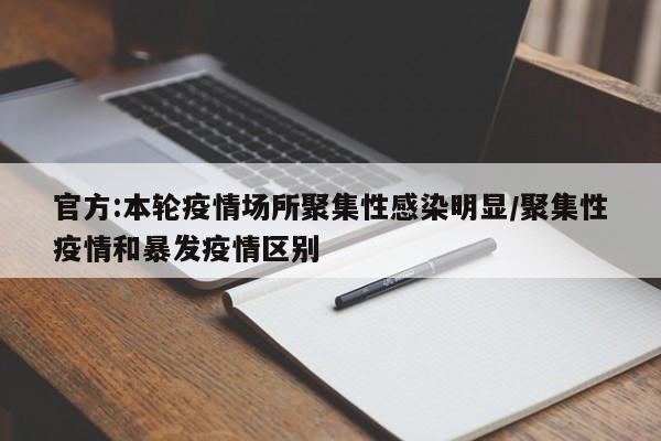 官方:本轮疫情场所聚集性感染明显/聚集性疫情和暴发疫情区别
