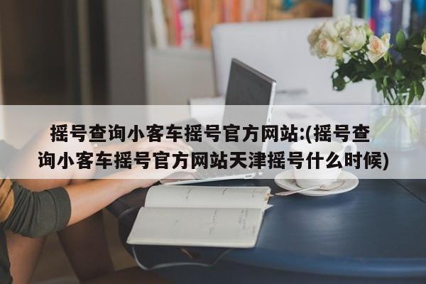   摇号查询小客车摇号官方网站:(摇号查询小客车摇号官方网站天津摇号什么时候)