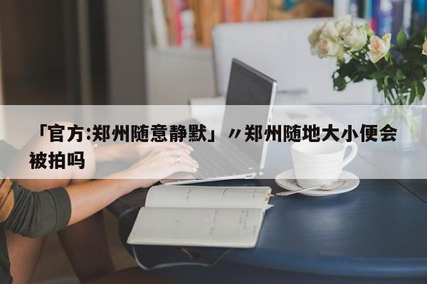 「官方:郑州随意静默」〃郑州随地大小便会被拍吗