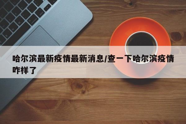 哈尔滨最新疫情最新消息/查一下哈尔滨疫情咋样了