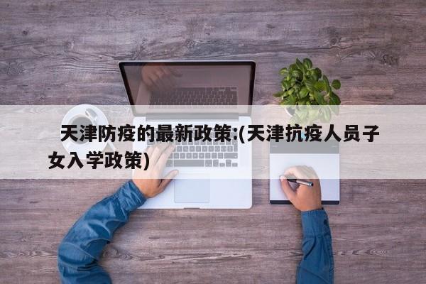   天津防疫的最新政策:(天津抗疫人员子女入学政策)