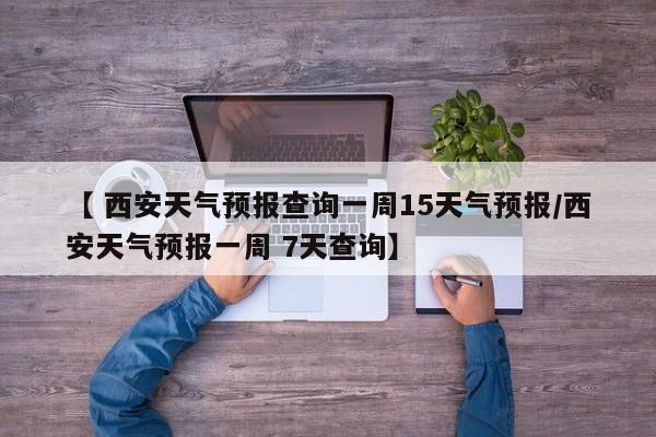 【 西安天气预报查询一周15天气预报/西安天气预报一周 7天查询】