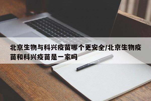 北京生物与科兴疫苗哪个更安全/北京生物疫苗和科兴疫苗是一家吗
