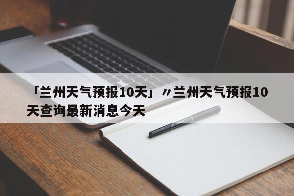 「兰州天气预报10天」〃兰州天气预报10天查询最新消息今天