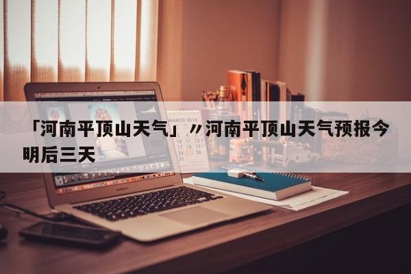 「河南平顶山天气」〃河南平顶山天气预报今明后三天