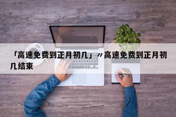 「高速免费到正月初几」〃高速免费到正月初几结束
