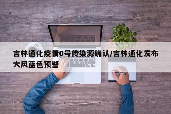 吉林通化疫情0号传染源确认/吉林通化发布大风蓝色预警