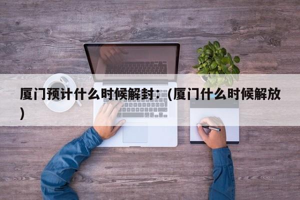 厦门预计什么时候解封：(厦门什么时候解放)